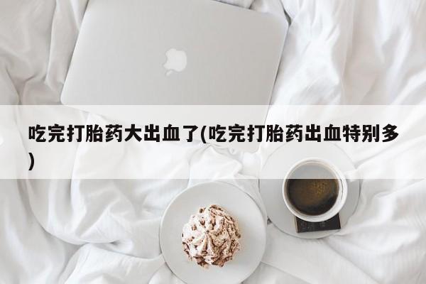 正品私人卖打胎药微信吃完打胎药大出血了(吃完打胎药出血特别多)