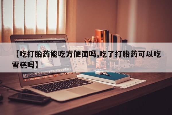 正品私人卖打胎药微信【吃打胎药能吃方便面吗,吃了打胎药可以吃雪糕吗】