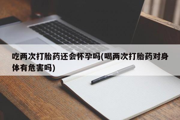 正品私人卖打胎药微信吃两次打胎药还会怀孕吗(喝两次打胎药对身体有危害吗)