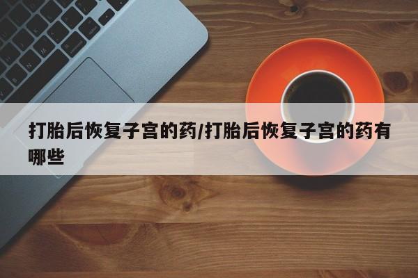 正品私人卖打胎药微信打胎后恢复子宫的药/打胎后恢复子宫的药有哪些