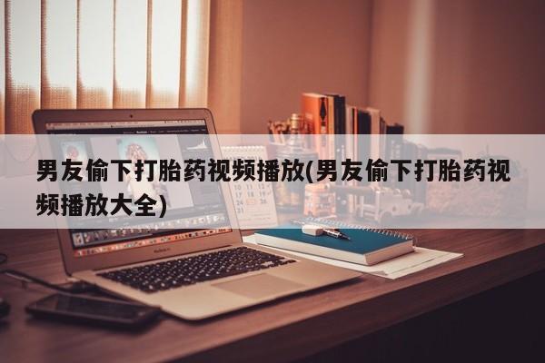 正品私人卖打胎药微信男友偷下打胎药视频播放(男友偷下打胎药视频播放大全)