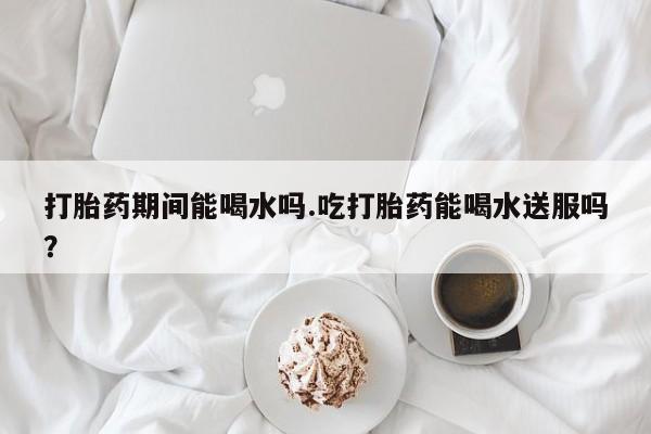 正品私人卖打胎药微信打胎药期间能喝水吗.吃打胎药能喝水送服吗？