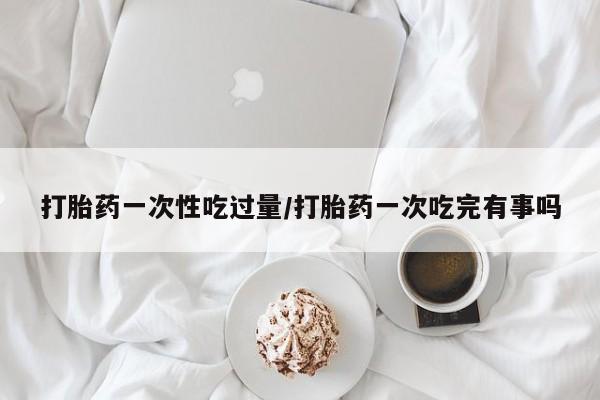 正品私人卖打胎药微信打胎药一次性吃过量/打胎药一次吃完有事吗
