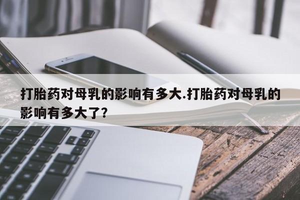 正品私人卖打胎药微信打胎药对母乳的影响有多大.打胎药对母乳的影响有多大了？