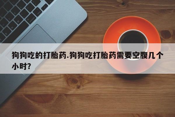 正品私人卖打胎药微信狗狗吃的打胎药.狗狗吃打胎药需要空腹几个小时？