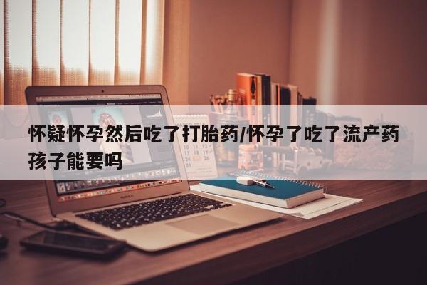 正品私人卖打胎药微信怀疑怀孕然后吃了打胎药/怀孕了吃了流产药孩子能要吗