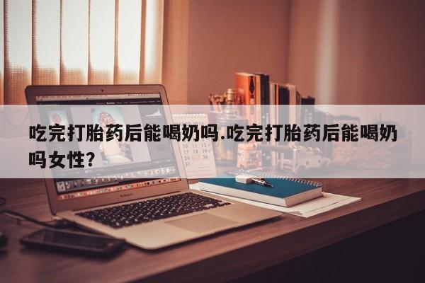 正品私人卖打胎药微信吃完打胎药后能喝奶吗.吃完打胎药后能喝奶吗女性？
