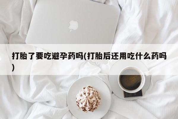 正品私人卖打胎药微信打胎了要吃避孕药吗(打胎后还用吃什么药吗)