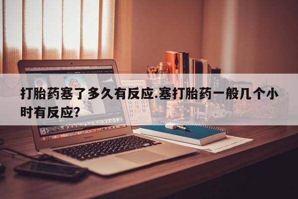 正品私人卖打胎药微信打胎药塞了多久有反应.塞打胎药一般几个小时有反应？