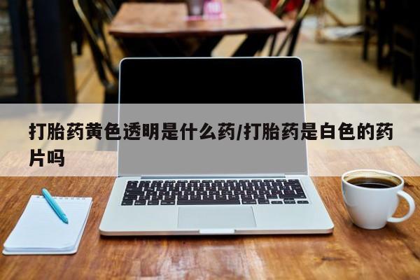 正品私人卖打胎药微信打胎药黄色透明是什么药/打胎药是白色的药片吗