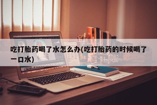正品私人卖打胎药微信吃打胎药喝了水怎么办(吃打胎药的时候喝了一口水)