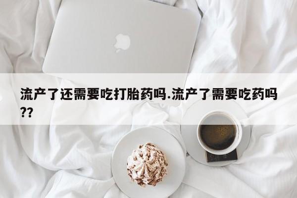正品私人卖打胎药微信流产了还需要吃打胎药吗.流产了需要吃药吗?？