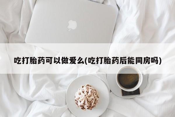 正品私人卖打胎药微信吃打胎药可以做爱么(吃打胎药后能同房吗)