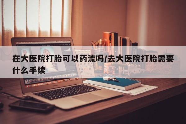 正品私人卖打胎药微信在大医院打胎可以药流吗/去大医院打胎需要什么手续