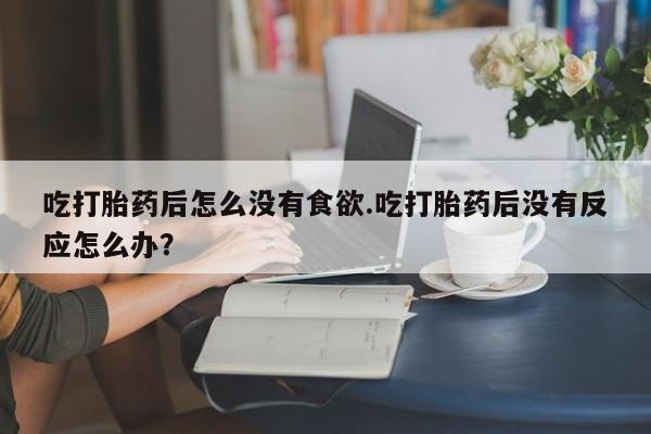 正品私人卖打胎药微信吃打胎药后怎么没有食欲.吃打胎药后没有反应怎么办？