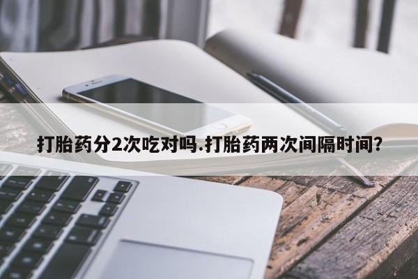 正品私人卖打胎药微信打胎药分2次吃对吗.打胎药两次间隔时间？