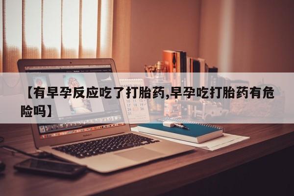 正品私人卖打胎药微信【有早孕反应吃了打胎药,早孕吃打胎药有危险吗】