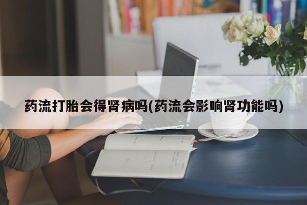 正品私人卖打胎药微信药流打胎会得肾病吗(药流会影响肾功能吗)