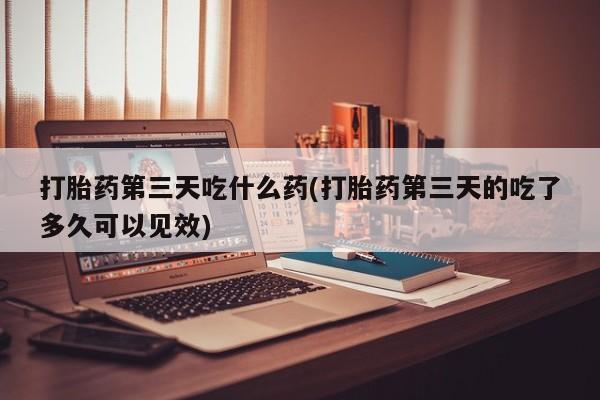 正品私人卖打胎药微信打胎药第三天吃什么药(打胎药第三天的吃了多久可以见效)