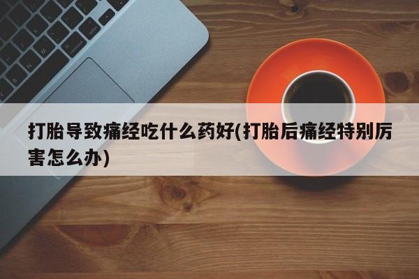 正品私人卖打胎药微信打胎导致痛经吃什么药好(打胎后痛经特别厉害怎么办)