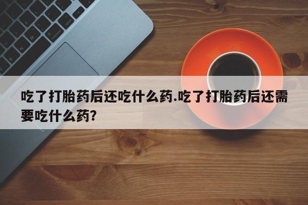 正品私人卖打胎药微信吃了打胎药后还吃什么药.吃了打胎药后还需要吃什么药？