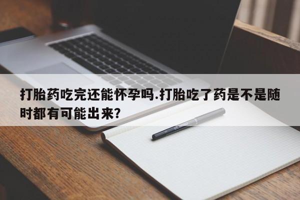 正品私人卖打胎药微信打胎药吃完还能怀孕吗.打胎吃了药是不是随时都有可能出来？