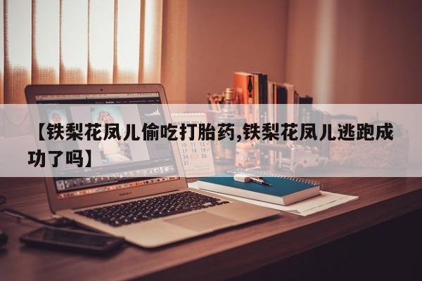 正品私人卖打胎药微信【铁梨花凤儿偷吃打胎药,铁梨花凤儿逃跑成功了吗】