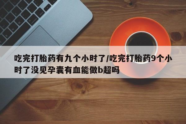 正品私人卖打胎药微信吃完打胎药有九个小时了/吃完打胎药9个小时了没见孕囊有血能做b超吗