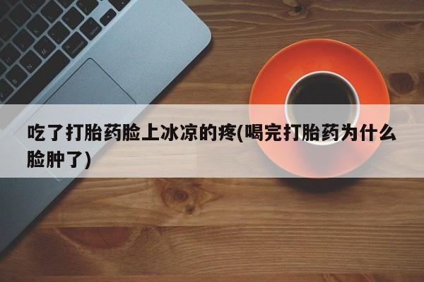 正品私人卖打胎药微信吃了打胎药脸上冰凉的疼(喝完打胎药为什么脸肿了)