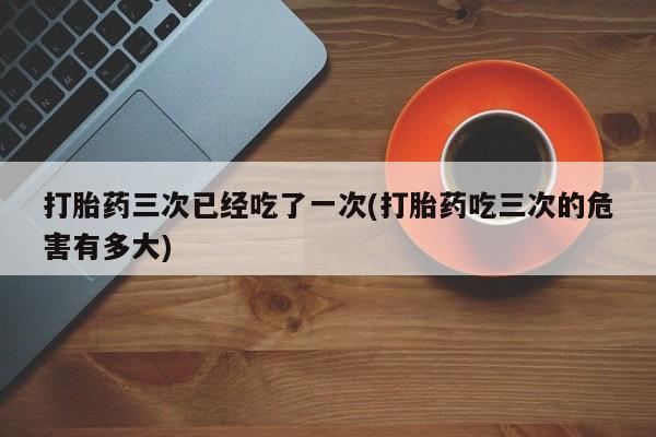 正品私人卖打胎药微信打胎药三次已经吃了一次(打胎药吃三次的危害有多大)