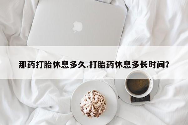 正品私人卖打胎药微信那药打胎休息多久.打胎药休息多长时间？