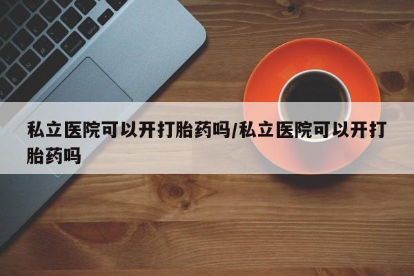 正品私人卖打胎药微信私立医院可以开打胎药吗/私立医院可以开打胎药吗