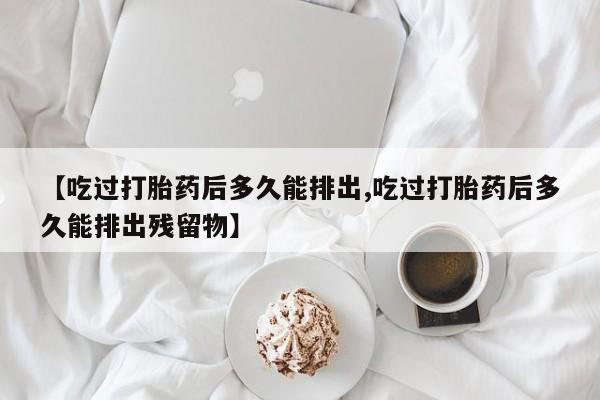 正品私人卖打胎药微信【吃过打胎药后多久能排出,吃过打胎药后多久能排出残留物】