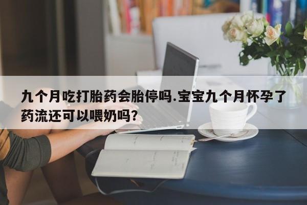 正品私人卖打胎药微信九个月吃打胎药会胎停吗.宝宝九个月怀孕了药流还可以喂奶吗？