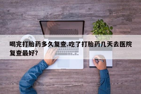 正品私人卖打胎药微信喝完打胎药多久复查.吃了打胎药几天去医院复查最好？