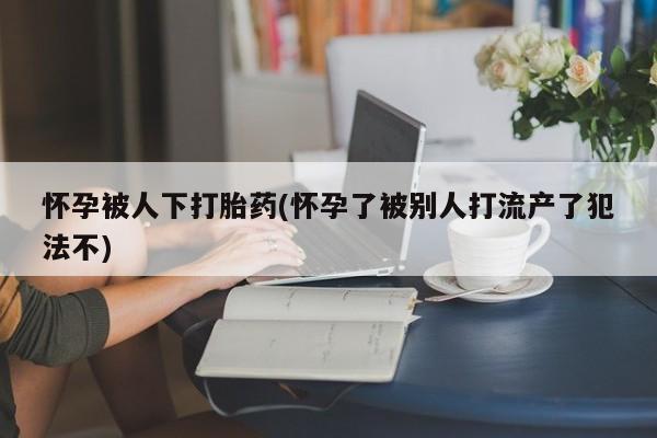 正品私人卖打胎药微信怀孕被人下打胎药(怀孕了被别人打流产了犯法不)