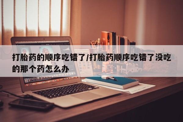 正品私人卖打胎药微信打胎药的顺序吃错了/打胎药顺序吃错了没吃的那个药怎么办