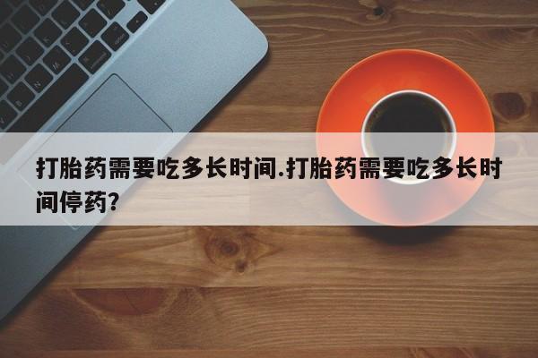 正品私人卖打胎药微信打胎药需要吃多长时间.打胎药需要吃多长时间停药？