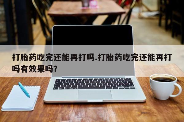正品私人卖打胎药微信打胎药吃完还能再打吗.打胎药吃完还能再打吗有效果吗？
