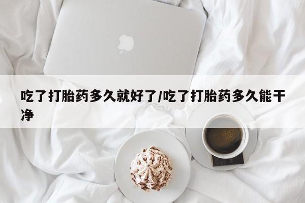 正品私人卖打胎药微信吃了打胎药多久就好了/吃了打胎药多久能干净