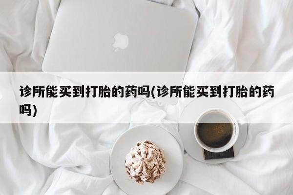 正品私人卖打胎药微信诊所能买到打胎的药吗(诊所能买到打胎的药吗)