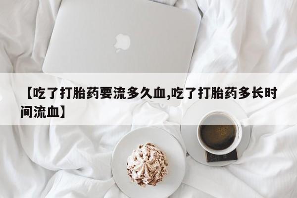 正品私人卖打胎药微信【吃了打胎药要流多久血,吃了打胎药多长时间流血】