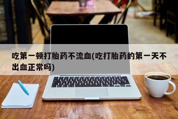 正品私人卖打胎药微信吃第一顿打胎药不流血(吃打胎药的第一天不出血正常吗)