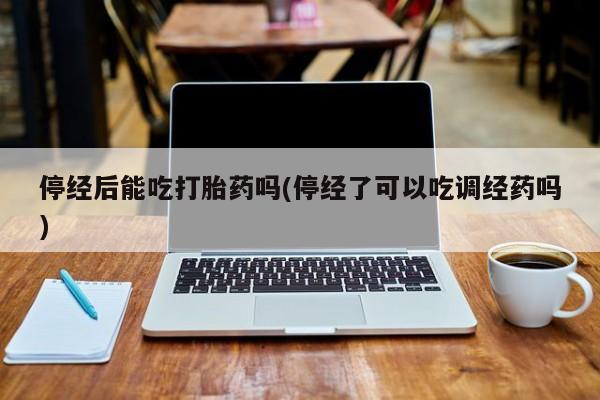 正品私人卖打胎药微信停经后能吃打胎药吗(停经了可以吃调经药吗)