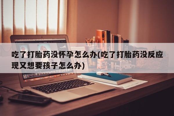 正品私人卖打胎药微信吃了打胎药没怀孕怎么办(吃了打胎药没反应现又想要孩子怎么办)