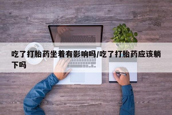 正品私人卖打胎药微信吃了打胎药坐着有影响吗/吃了打胎药应该躺下吗