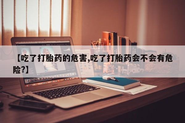 正品私人卖打胎药微信【吃了打胎药的危害,吃了打胎药会不会有危险?】