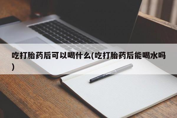 正品私人卖打胎药微信吃打胎药后可以喝什么(吃打胎药后能喝水吗)