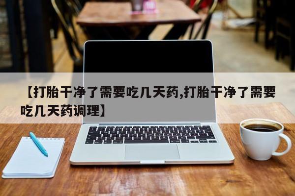 正品私人卖打胎药微信【打胎干净了需要吃几天药,打胎干净了需要吃几天药调理】
