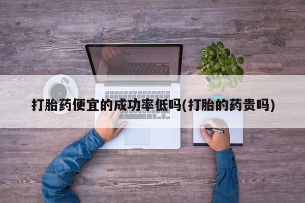 正品私人卖打胎药微信打胎药便宜的成功率低吗(打胎的药贵吗)